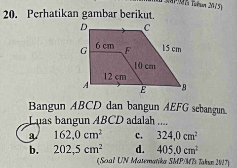 TSMP/MTs Tahun 2015)
20. Perhatikan gambar berikut.
Bangun ABCD dan bangun AEFG sebangun.
Luas bangun ABCD adalah ....
a 162, 0cm^2 c. 324, 0cm^2
b. 202, 5cm^2 d. 405, 0cm^2
(Soal UN Matematika SMP/MTs Tahun 2017)