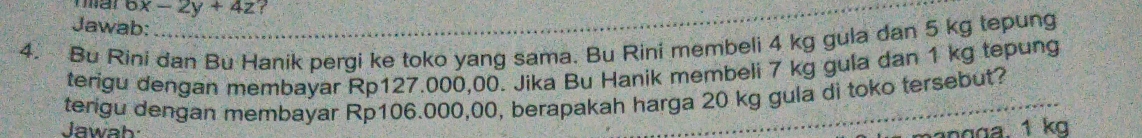 6x-2y+4z
Jawab: 
4. Bu Rini dan Bu Hanik pergi ke toko yang sama. Bu Rini membeli 4 kg gula dan 5 kg tepung 
terigu dengan membayar Rp127.000,00. Jika Bu Hanik membeli 7 kg gula dan 1 kg tepung 
terigu dengan membayar Rp106.000,00, berapakah harga 20 kg gula di toko tersebut? 
Jawah 
angga. 1 kg