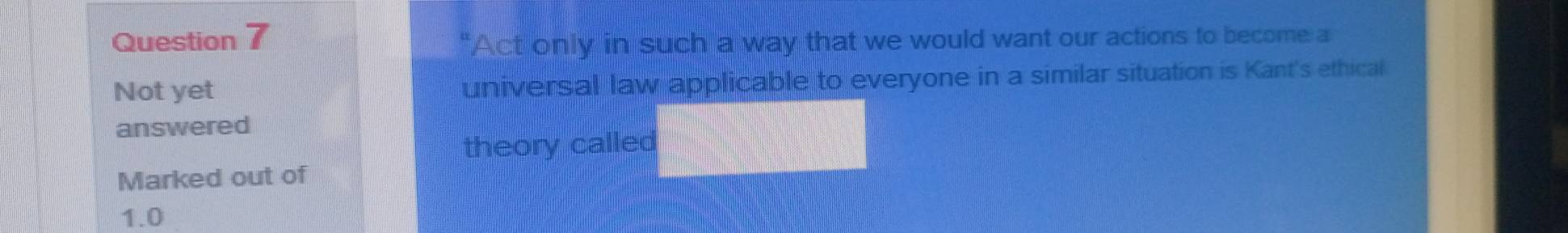 "Act only in such a way that we would want our actions to become a 
Not yet universal law applicable to everyone in a similar situation is Kant's ethical 
answered 
theory called 
Marked out of
1.0