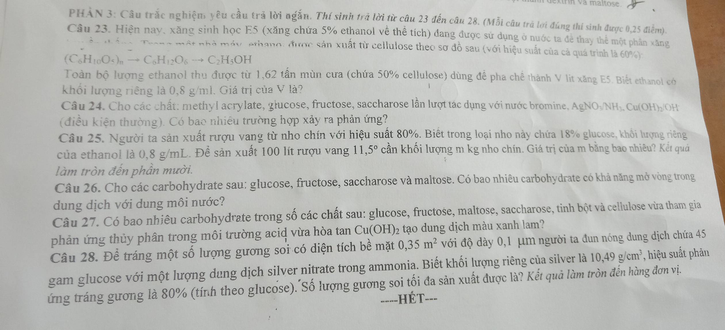 kínn va maltose.
PHẢN 3: Câu trắc nghiệm yêu cầu trả lời ngắn. Thí sinh trả lời từ câu 23 đến câu 28. (Mỗi câu trả lợi đúng thí sinh được 0,25 điểm).
Câu 23. Hiện nay, xăng sinh học E5 (xăng chứa 5% ethanol về thể tích) đang được sử dụng ở nước ta để thay thể một phần xăng
Mt nhà máy, ethang: được sản xuất từ cellulose theo sơ đồ sau (với hiệu suất của cả quá trình là 60%):
(C_6H_10O_5)_nto C_6H_12O_6to C_2H_5OH
Toàn bộ lượng ethanol thu được từ 1,62 tần mùn cưa (chứa 50% cellulose) dùng để pha chế thành V lit xăng E5. Biết ethanol có
khối lượng riêng là 0,8 g/ml. Giá trị của V là?
Câu 24. Cho các chất: methyl acrylate, głucose, fructose, saccharose lần lượt tác dụng với nước bromine, AgNO_3/NH_3.Cu(OH)_2/ OH
(điều kiện thường). Có bao nhiều trường hợp xảy ra phản ứng?
Câu 25. Người ta sản xuất rượu vang từ nho chín với hiệu suất 80%. Biết trong loại nho này chứa 18% glucose, khổi lượng riêng
của ethanol là 0,8 g/mL. Để sản xuất 100 lít rượu vang 11,5° cần khối lượng m kg nho chín. Giá trị của m bằng bao nhiêu? Kết quả
làm tròn đến phần mười.
Câu 26. Cho các carbohydrate sau: glucose, fructose, saccharose và maltose. Có bao nhiêu carbohydrate có khả năng mở vòng trong
dung dịch với dung môi nước?
Câu 27. Có bao nhiêu carbohydrate trong số các chất sau: glucose, fructose, maltose, saccharose, tinh bột và cellulose vừa tham gia
phản ứng thủy phân trong môi trường acid vừa hòa tan Cu(OH)_2 tạo dung dịch màu xanh lam?
Câu 28. Để tráng một số lượng gương sối có diện tích bề mặt 0,35m^2 với độ dày 0,1 μm người ta đun nóng dung dịch chứa 45
gam glucose với một lượng dung dịch silver nitrate trong ammonia. Biết khối lượng riêng của silver là 10,49g/cm^3 , hiệu suất phản
ứng tráng gương là 80% (tính theo glucổse). Số lượng gương soi tối đa sản xuất được là? Kết quả làm tròn đến hàng đơn vị.
=---HÉT---