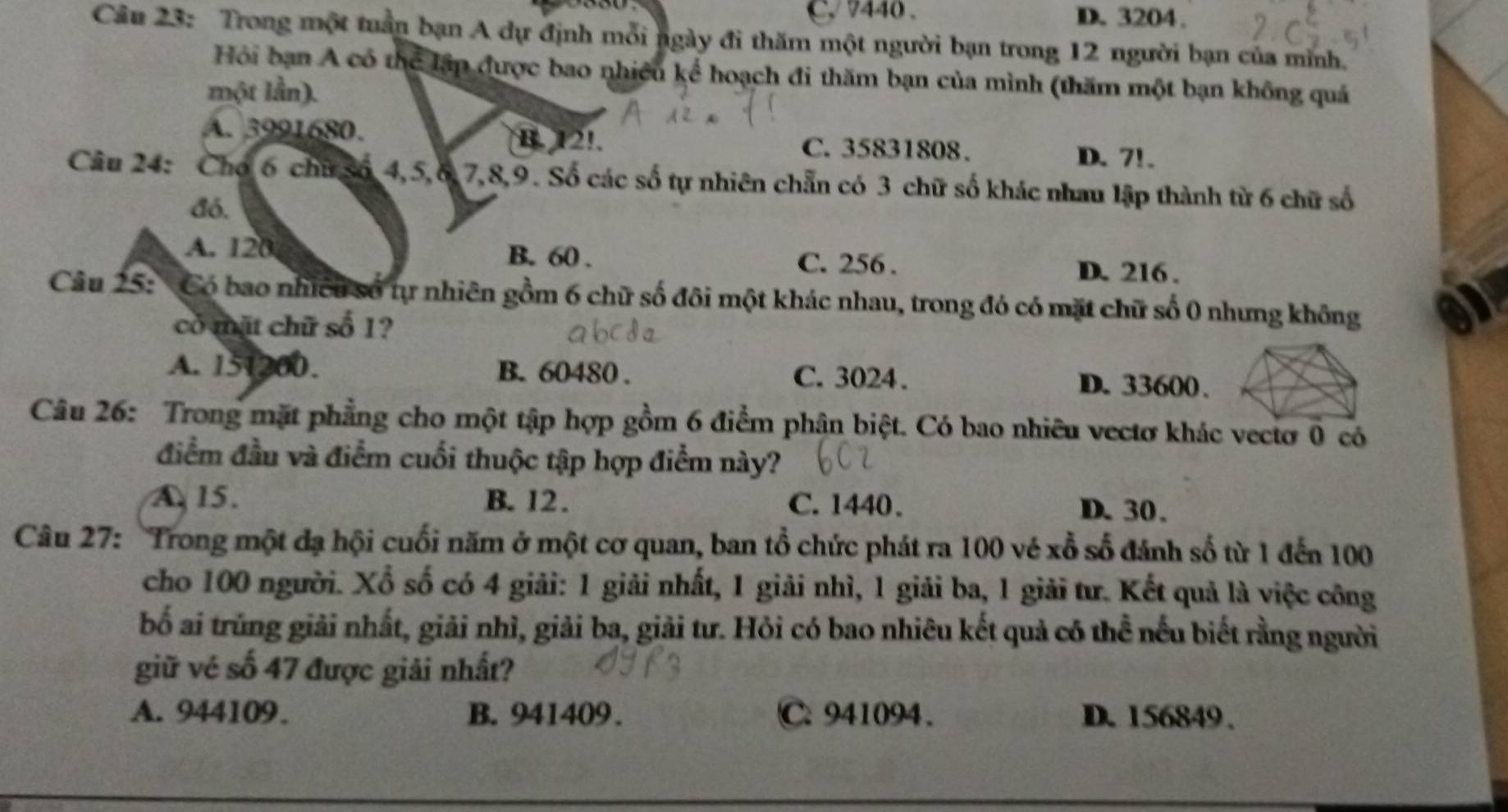 C 440. D. 3204.
Câu 23: Trong một tuần bạn A dự định mỗi ngày đi thăm một người bạn trong 12 người bạn của minh.
Hồi bạn A có thể lập được bao nhiều kể hoạch đi thăm bạn của mình (thăm một bạn không quả
một lần).
A. 3991680. B. 12!. C. 35831808.
D. 7!.
Câu 24: Cho 6 chữ Số 4, 5, 6, 7, 8, 9. Số các số tự nhiên chẵn có 3 chữ số khác nhau lập thành từ 6 chữ số
đó.
A. 120 B. 60. C. 256. D. 216.
Câu 25:'Có bao nhiều số tự nhiên gồm 6 chữ số đôi một khác nhau, trong đó có mặt chữ số 0 nhưng không on
có mặt chữ số 1?
A. 151200. B. 60480. C. 3024. D. 33600.
Câu 26: Trong mặt phẳng cho một tập hợp gồm 6 điểm phân biệt. Có bao nhiều vectơ khác vecto 0 có
điểm đầu và điểm cuối thuộc tập hợp điểm này?
A. 15. B. 12. C. 1440. D. 30.
Câu 27: Trong một đạ hội cuối năm ở một cơ quan, ban tổ chức phát ra 100 vé xỗ số đánh số từ 1 đến 100
cho 100 người. Xổ số có 4 giải: 1 giải nhất, 1 giải nhì, 1 giải ba, 1 giải tư. Kết quả là việc công
bố ai trúng giải nhất, giải nhì, giải ba, giải tư. Hỏi có bao nhiêu kết quả có thể nếu biết rằng người
giữ vé số 47 được giải nhất?
A. 944109. B. 941409. C. 941094. D. 156849.