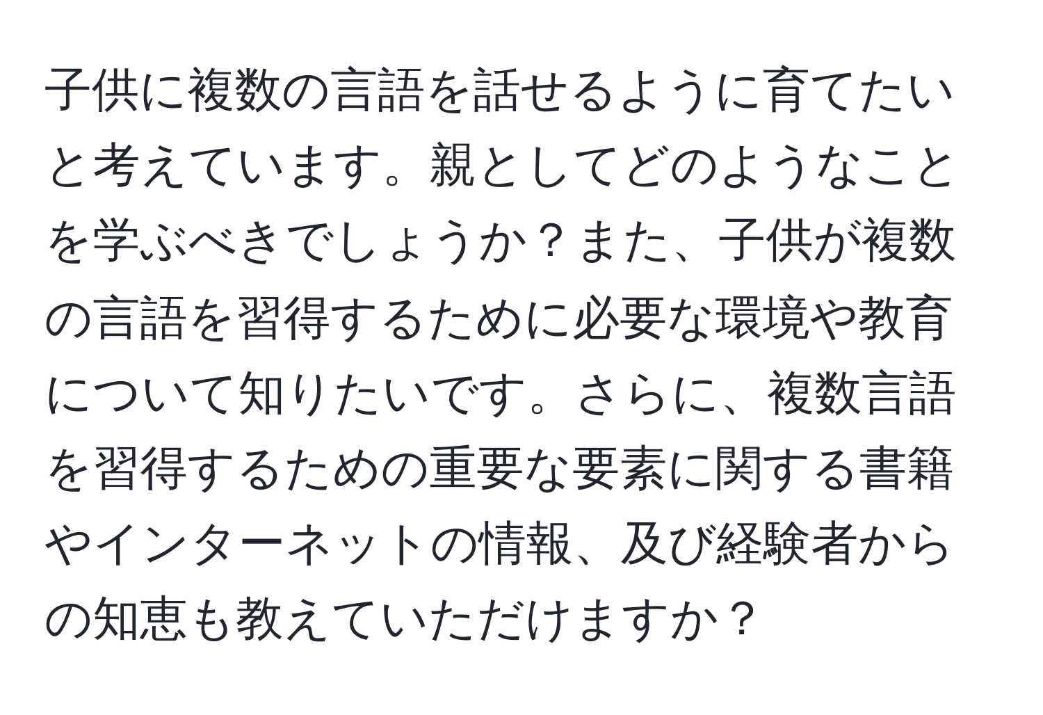 子供に複数の言語を話せるように育てたいと考えています。親としてどのようなことを学ぶべきでしょうか？また、子供が複数の言語を習得するために必要な環境や教育について知りたいです。さらに、複数言語を習得するための重要な要素に関する書籍やインターネットの情報、及び経験者からの知恵も教えていただけますか？