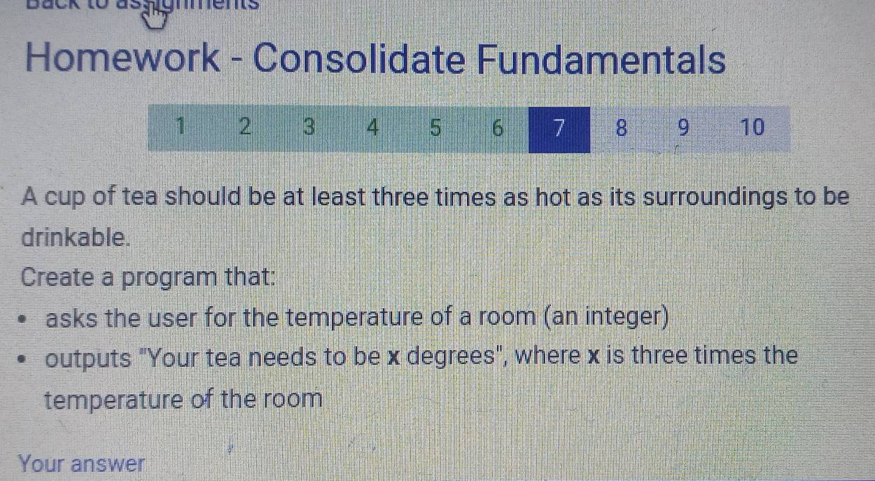 Homework - Consolidate Fundamentals 
A cup of tea should be at least three times as hot as its surroundings to be 
drinkable. 
Create a program that: 
asks the user for the temperature of a room (an integer) 
outputs "Your tea needs to be x degrees", where x is three times the 
temperature of the room 
Your answer