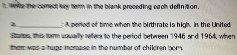 wme the comect key term in the blank preceding each definition. 
B._ A period of time when the birthrate is high. In the United 
Stutes, this term usually refers to the period between 1946 and 1964, when 
there was a huge increase in the number of children born.