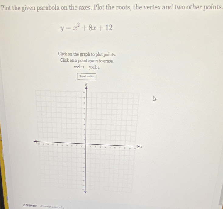 Plot the given parabola on the axes. Plot the roots, the vertex and two other points.
y=x^2+8x+12
Click on the graph to plot points. 
Click on a point again to erase. 
xscl: 1 yscl: 1 
Reset scales 
Answer Attempt 1 out of 2