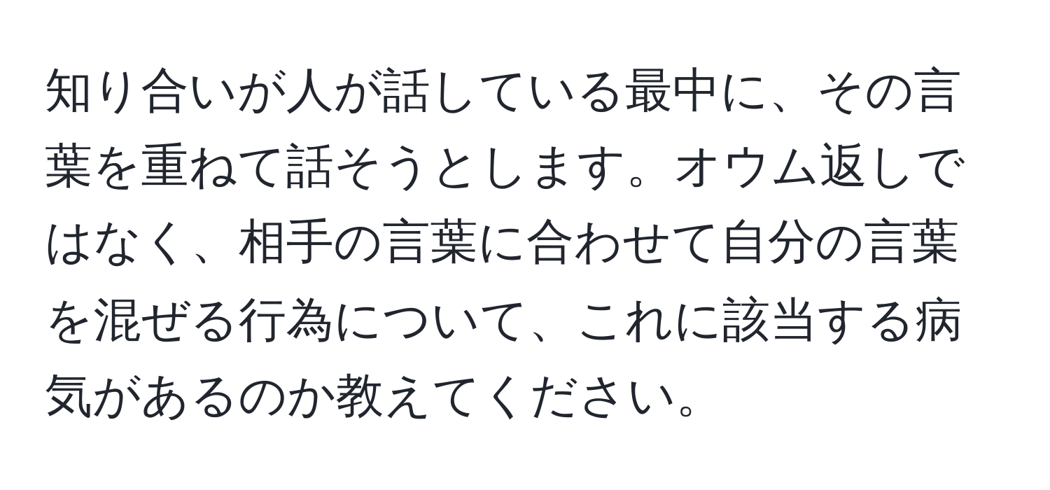 知り合いが人が話している最中に、その言葉を重ねて話そうとします。オウム返しではなく、相手の言葉に合わせて自分の言葉を混ぜる行為について、これに該当する病気があるのか教えてください。