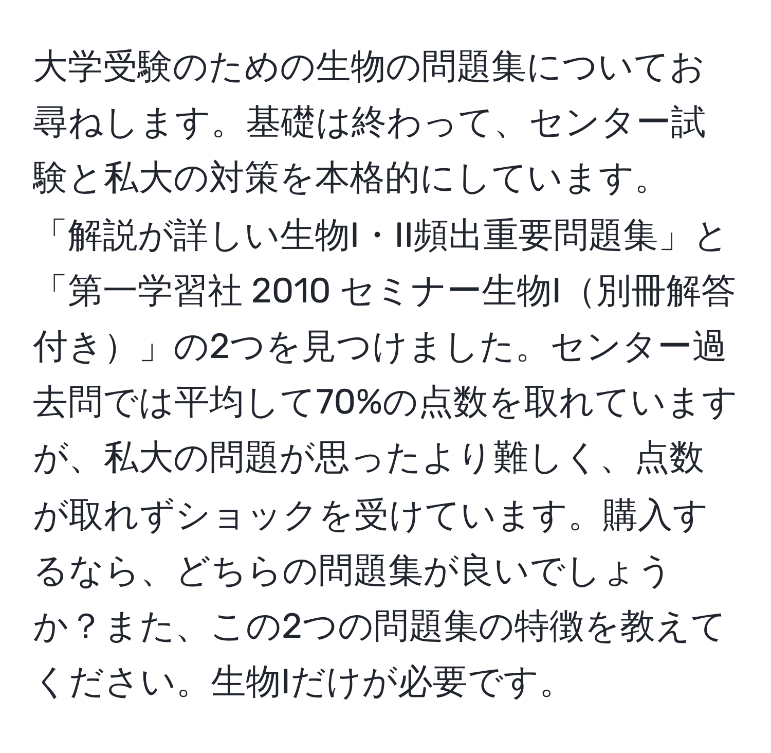 大学受験のための生物の問題集についてお尋ねします。基礎は終わって、センター試験と私大の対策を本格的にしています。「解説が詳しい生物I・II頻出重要問題集」と「第一学習社 2010 セミナー生物I別冊解答付き」の2つを見つけました。センター過去問では平均して70%の点数を取れていますが、私大の問題が思ったより難しく、点数が取れずショックを受けています。購入するなら、どちらの問題集が良いでしょうか？また、この2つの問題集の特徴を教えてください。生物Iだけが必要です。