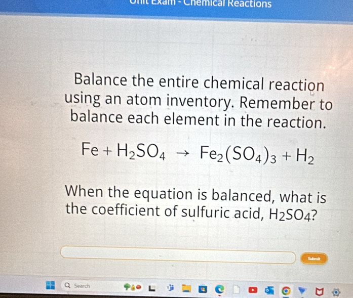 Onit Exam - Chemical Réactions 
Balance the entire chemical reaction 
using an atom inventory. Remember to 
balance each element in the reaction.
Fe+H_2SO_4to Fe_2(SO_4)_3+H_2
When the equation is balanced, what is 
the coefficient of sulfuric acid, H_2SO_4
Submit 
Search