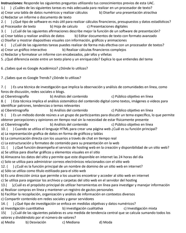 Instrucciones: Responde las siguientes preguntas utilizando tus conocimientos previos de esta UAC.
1.( ) ¿Cuáles de las siguientes tareas es más adecuada para realizar en un procesador de texto?
a) Crear una tabla de datos numéricos y realizar cálculos b) Diseñar una presentación atractiva
c) Redactar un informe o documento de texto
2. ( ) ¿Qué tipo de software es más útil para realizar cálculos financieros, presupuestos y datos estadísticos?
a) Procesador de texto b) Hoja de calculo c) Presentaciones digitales
3. ( ) ¿Cuál de las siguientes afirmaciones describe mejor la función de un software de presentación?
a) Crear tablas y realizar análisis de datos b) Editar documentos de texto con formato avanzado
c) Diseñar y mostrar diapositivas visuales con información, gráficos y animaciones
4. ( ) ¿Cuál de las siguientes tareas puedes realizar de forma más efectiva con un procesador de textos?
a) Crear un gráfico interactivo b) Realizar cálculos financieros complejos
c) Redactar y formatear un informe con encabezados, párrafos y viñetas
5. ¿Qué diferencia existe entre un texto plano y un enriquecido? Explica lo que entiendes del tema
6. ¿Sabes qué es Google Académico? ¿Dónde lo utilizas?
7. ¿Sabes que es Google Trends? ¿Dónde lo utilizas?
7. ( ) Es una técnica de investigación que implica la observación y análisis de comunidades en línea, como
foros de discusión, redes sociales o blogs
a) Ciberetnografía b) Análisis del contenido c) Público objetivo en línea
8. ( ) Esta técnica implica el análisis sistemático del contenido digital como textos, imágenes o videos para
identificar patrones, tendencias o temas relevantes
a) Ciberetnografía b) Análisis del contenido c) Público objetivo en línea
9. ( ) Es un método donde reúnes a un grupo de participantes para discutir un tema específico, lo que permite
obtener percepciones y opiniones en tiempo real sin la necesidad de estar físicamente presente
a) Ciberetnografía b) Análisis del contenido c) Público objetivo en línea
10. ( ) Cuando se utiliza el lenguaje HTML para crear una página web ¿Cuál es su función principal?
a) La representación grafica de datos en forma de gráficos y tablas
b) La comunicación directa con los usuarios a través de chat en tiempo real
c) La estructuración y formateo de contenido para su presentación en la web
11. ( ) ¿Qué función desempeña el servicio de hosting web en la creación y disponibilidad de un sitio web?
a) Se utiliza para diseñar gráficos y elementos visuales en el sitio
b) Almacena los datos del sitio y permite que este disponible en internet las 24 horas del día
c) Solo se utiliza para administrar correos electrónicos relacionados con el sitio web
12. ( ) ¿Cuál es la función principal de un nombre de domino de un sitio web en internet?
a) Sólo se utiliza como título estilizado para el sitio web
b) Es una dirección única que permite a los usuarios encontrar y acceder al sitio web en internet
c) Se utiliza para organizar los archivos y carpetas del sitio web en el servidor del hosting
13.( )¿Cuál es el propósito principal de utilizar herramientas en línea para investigar y manejar información
a) Realizar compras en línea y mantener un registro de gastos personales
b) Facilitar la recopilación, organización y análisis de información en contextos diversos
c) Compartir contenido em redes sociales y ganar servidores
14. ( ) ¿Qué tipo de investigación se enfoca en medidas objetivas y datos numéricos?
a) Investigación cuantitativa b) investigación cualitativa c) Investigación mixta
15( ) ¿Cuál de las siguientes palabras es una medida de tendencia central que se calcula sumando todos los
valores y dividiéndolo por el número de valores?
a) Media b) Desviación c) Mediana d) Moda