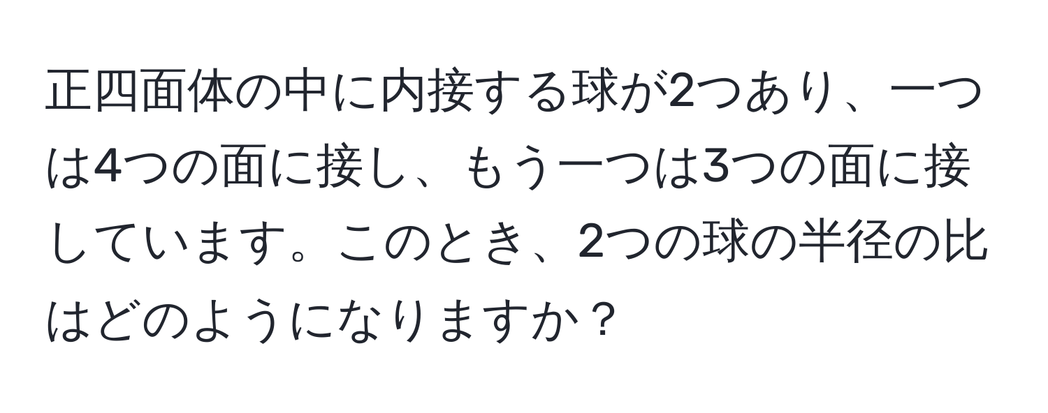 正四面体の中に内接する球が2つあり、一つは4つの面に接し、もう一つは3つの面に接しています。このとき、2つの球の半径の比はどのようになりますか？