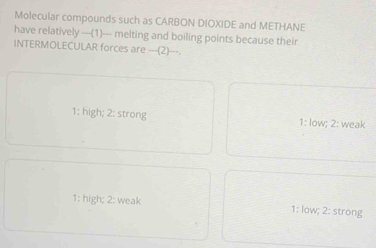 Molecular compounds such as CARBON DIOXIDE and METHANE
have relatively ---(1)--- melting and boiling points because their
INTERMOLECULAR forces are ---(2)---.
1: high; 2: strong 1: low; 2: weak
1: high; 2: weak 1: low; 2: strong