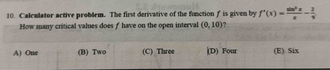 Calculator active problem. The first derivative of the function f is given by f'(x)= sin^2x/x - 2/9 . 
How many critical values does f have on the open interval (0,10) ?
A) One (B) Two (C) Three |(D) Four (E) Six