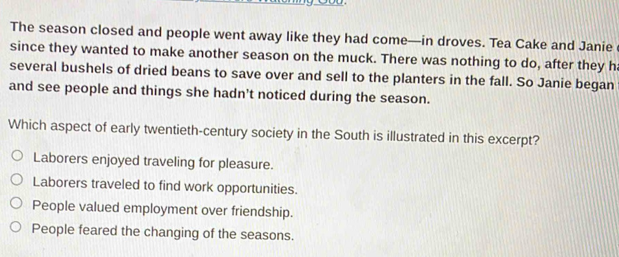 The season closed and people went away like they had come—in droves. Tea Cake and Janie
since they wanted to make another season on the muck. There was nothing to do, after they h
several bushels of dried beans to save over and sell to the planters in the fall. So Janie began
and see people and things she hadn’t noticed during the season.
Which aspect of early twentieth-century society in the South is illustrated in this excerpt?
Laborers enjoyed traveling for pleasure.
Laborers traveled to find work opportunities.
People valued employment over friendship.
People feared the changing of the seasons.