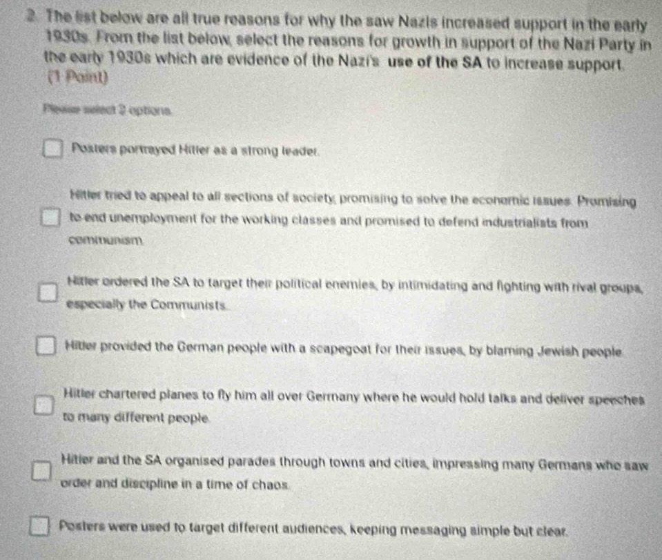 The list below are all true reasons for why the saw Nazis increased support in the early
1930s. From the list below, select the reasons for growth in support of the Nazi Party in
the early 1930s which are evidence of the Nazi's use of the SA to increase support.
(1 Paint)
Please select 2 options
Posters portrayed Hiller as a strong leader.
Hitler tried to appeal to all sections of society, promising to solve the economic issues. Promising
to end unemployment for the working classes and promised to defend industrialists from 
communism
Nitler ordered the SA to target their political enemies, by intimidating and fighting with rival groups,
especially the Communists.
Hitler provided the German people with a scapegoat for their issues, by blaming Jewish people
Hitler chartered planes to fly him all over Germany where he would hold talks and deliver speeches
to many different people.
Hitler and the SA organised parades through towns and cities, impressing many Germans who saw
order and discipline in a time of chaos.
Posters were used to target different audiences, keeping messaging simple but clear.