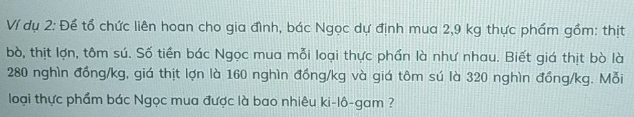 Ví dụ 2: Để tổ chức liên hoan cho gia đình, bác Ngọc dự định mua 2,9 kg thực phẩm gồm: thịt 
bò, thịt lợn, tôm sú. Số tiền bác Ngọc mua mỗi loại thực phần là như nhau. Biết giá thịt bò là
280 nghìn đồng /kg, giá thịt lợn là 160 nghìn đồng /kg và giá tôm sú là 320 nghìn đồng /kg. Mỗi 
loại thực phẩm bác Ngọc mua được là bao nhiêu ki-lô-gam ?