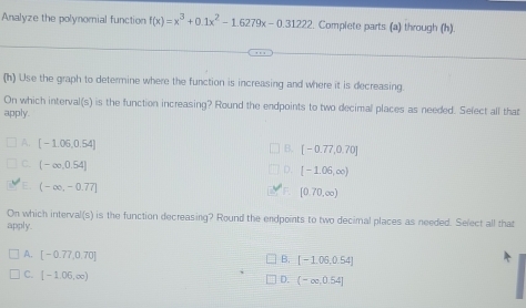 Analyze the polynomial function f(x)=x^3+0.1x^2-1.6279x-0.31222. Complete parts (a) through (h).
(h) Use the graph to determine where the function is increasing and where it is decreasing.
On which interval(s) is the function increasing? Round the endpoints to two decimal places as needed. Sefect all that
apply.
A. [-1.06,0.54]
B. [-0.77,0.70]
C. (-∈fty ,0.54]
D. [-1.06,∈fty )
E (-∈fty ,-0.77]
F. [0.70,∈fty )
On which interval(s) is the function decreasing? Round the endpoints to two decimal places as needed. Select all that
apply.
A. [-0.77,0.70]
B. [-1.06,0.54]
C. [-1.06,∈fty )
D. (-∈fty ,0.54]