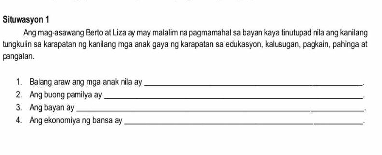 Situwasyon 1 
Ang mag-asawang Berto at Liza ay may malalim na pagmamahal sa bayan kaya tinutupad nila ang kanilang 
tungkulin sa karapatan ng kanilang mga anak gaya ng karapatan sa edukasyon, kalusugan, pagkain, pahinga at 
pangalan. 
1. Balang araw ang mga anak nila ay_ 
2. Ang buong pamilya ay_ 
3. Ang bayan ay_ 
.. 
4. Ang ekonomiya ng bansa ay_