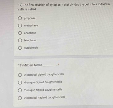 The final division of cytoplasm that divides the cell into 2 individual
cells is called:
prophase
metaphase
anaphase
telophase
cytokinesis
18) Mitosis forms_ *
2 identical diploid daughter cells
4 unique diploid daughter cells
2 unique diploid daughter cells
2 identical haploid daughter cells