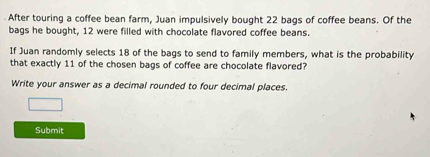 After touring a coffee bean farm, Juan impulsively bought 22 bags of coffee beans. Of the 
bags he bought, 12 were filled with chocolate flavored coffee beans. 
If Juan randomly selects 18 of the bags to send to family members, what is the probability 
that exactly 11 of the chosen bags of coffee are chocolate flavored? 
Write your answer as a decimal rounded to four decimal places. 
Submit