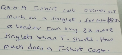 Qa b: A T-shirt lost stimes as 
much as a singlet, for GH4800
a trader can buy 32 more 
singlees than T- shirts-How 
much does a TShirt cost.