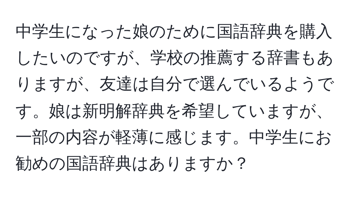 中学生になった娘のために国語辞典を購入したいのですが、学校の推薦する辞書もありますが、友達は自分で選んでいるようです。娘は新明解辞典を希望していますが、一部の内容が軽薄に感じます。中学生にお勧めの国語辞典はありますか？