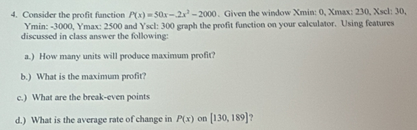 Consider the profit function P(x)=50x-.2x^2-2000. Given the window Xmin : 0, Xmax : 230, Xscl : 30,
Ymin : -3000, Ymax : 2500 and Yscl: 300 graph the profit function on your calculator. Using features 
discussed in class answer the following: 
a.) How many units will produce maximum profit? 
b.) What is the maximum profit? 
c.) What are the break-even points 
d.) What is the average rate of change in P(x) on [130,189] ?