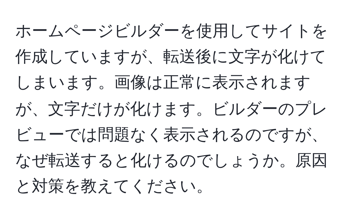 ホームページビルダーを使用してサイトを作成していますが、転送後に文字が化けてしまいます。画像は正常に表示されますが、文字だけが化けます。ビルダーのプレビューでは問題なく表示されるのですが、なぜ転送すると化けるのでしょうか。原因と対策を教えてください。