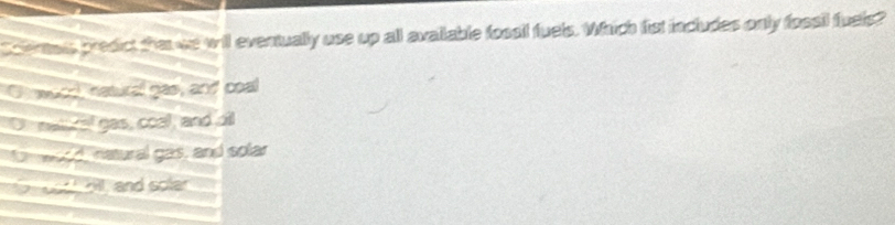 Scentais predict thetwe will eventually use up all avallable fossil fuels. Which fist includes only fossil fuels?
Chowurd natural gas, and coal
Or matucal gas, coall, and oll
moed, natural gas, and solar
o oo hl, and soler