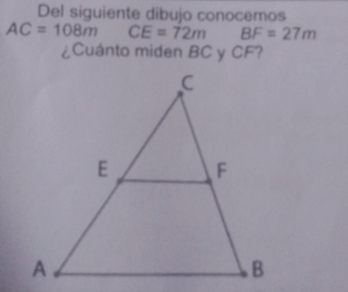 Del siguiente dibujo conocemos
AC=108m CE=72m BF=27m
¿Cuánto miden BC y CF?