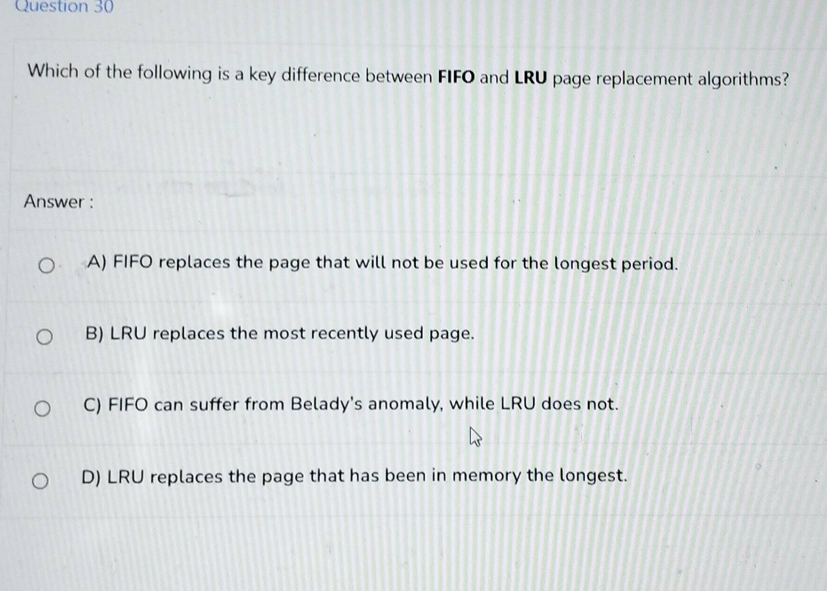 Which of the following is a key difference between FIFO and LRU page replacement algorithms?
Answer :
A) FIFO replaces the page that will not be used for the longest period.
B) LRU replaces the most recently used page.
C) FIFO can suffer from Belady's anomaly, while LRU does not.
D) LRU replaces the page that has been in memory the longest.