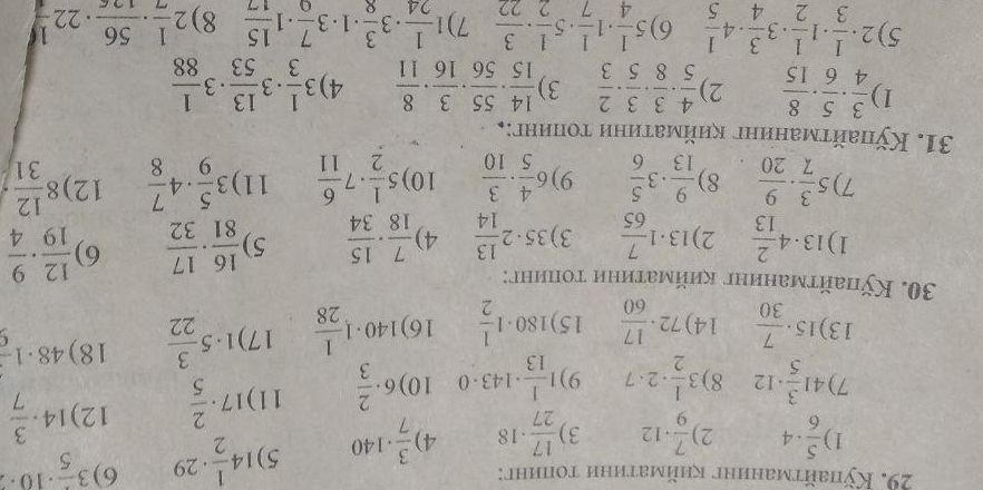 Kỹhайτманинг κηйматηηи топинг: 3frac 5· 10· 2
1  5/6 · 4 2)  7/9 · 12 3)  17/27 · 18 4  3/7 · 140 5) 14 1/2 · 29 6)
7) 41 3/5 · 12 8) 3 1/2 · 2· 7 9) 1 1/13 · 143· 0 10) 6·  2/3  11) 17·  2/5  12) 14·  3/7 
13) 15·  7/30  14) 72·  17/60  15) 180· 1 1/2  16) 140· 1 1/28  17) 1· 5 3/22  18) 48· 1frac 9
30. Кỹлайτманиηг κиймаτиηи τοπинυ:
1) 13· 4 2/13  2) 13· 1 7/65  3) 35· 2 13/14  4)  7/18 ·  15/34  5)  16/81 ·  17/32  6)  12/19 ·  9/4 
7) 5 3/7 ·  9/20  8)  9/13 · 3 5/6  9) 6 4/5 ·  3/10  10) 5 1/2 · 7 6/11  11) 3 5/9 · 4 7/8  12) 8 12/31 
31. Кπайτманиηг κиймаτиηи τоиинг:¸
1)  3/4 ·  5/6 ·  8/15  2)  4/5 ·  3/8 ·  3/5 ·  2/3  3)  14/15 ·  55/56 ·  3/16 ·  8/11  4) 3 1/3 · 3 13/53 · 3 1/88 
5) 2·  1/3 · 1 1/2 · 3 3/4 · 4 1/5  6) 5 1/4 · 1 1/7 · 5 1/2 ·  3/22  7) 1 1/24 · 3 3/8 · 1· 3 7/9 · 1 15/17  8) 2 1/7 ·  56/126 · 22 1/4 