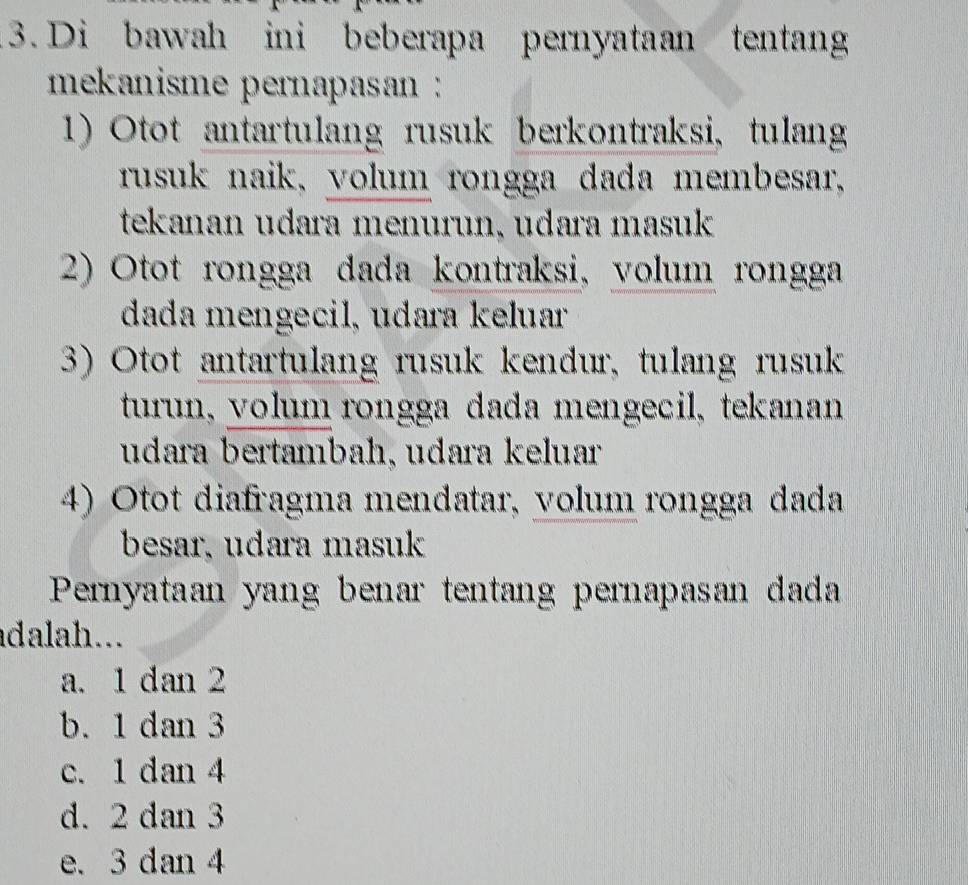 Di bawah ini beberapa pernyataan tentang
mekanisme pernapasan :
1) Otot antartulang rusuk berkontraksi, tulang
rusuk naik, volum rongga dada membesar,
tekanan udara menurun, udara masuk
2) Otot rongga dada kontraksi, volum rongga
dada mengecil, udara keluar
3) Otot antartulang rusuk kendur, tulang rusuk
turun, volum rongga dada mengecil, tekanan
udara bertambah, udara keluar
4) Otot diafragma mendatar, volum rongga dada
besar, udara masuk
Pernyataan yang benar tentang pernapasan dada
adalah...
a. 1 dan 2
b. 1 dan 3
c. 1 dan 4
d. 2 dan 3
e. 3 dan 4