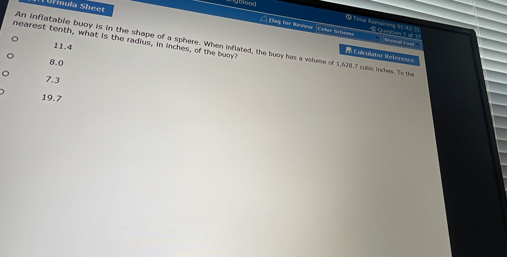 unyblood
Türmula Sheet
① Time Remaining 01:42:31 = Question 7 of 37
Elag for Review |Color Scheme Normal Font
An inflatable buoy is in the shape of a sphere. When inflated, the buoy has a volume of 1,628.7 cubic inches. To the 11.4
nearest tenth, what is the radius, in inches, of the buoy?
Calculator Reference
8.0
7.3
19.7