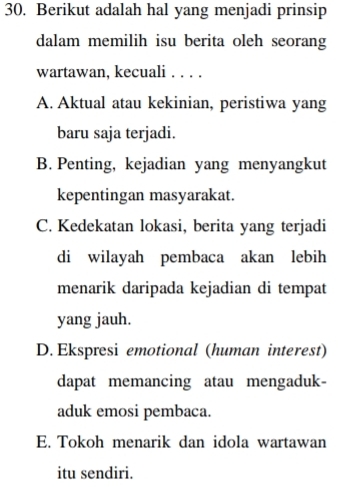 Berikut adalah hal yang menjadi prinsip
dalam memilih isu berita oleh seorang
wartawan, kecuali . . . .
A. Aktual atau kekinian, peristiwa yang
baru saja terjadi.
B. Penting, kejadian yang menyangkut
kepentingan masyarakat.
C. Kedekatan lokasi, berita yang terjadi
di wilayah pembaca akan lebih
menarik daripada kejadian di tempat
yang jauh.
D. Ekspresi emotional (human interest)
dapat memancing atau mengaduk-
aduk emosi pembaca.
E. Tokoh menarik dan idola wartawan
itu sendiri.