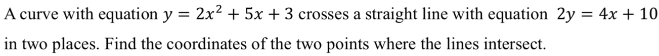 A curve with equation y=2x^2+5x+3 crosses a straight line with equation 2y=4x+10
in two places. Find the coordinates of the two points where the lines intersect.