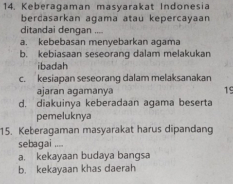 Keberagaman masyarakat Indonesia
berdasarkan agama atau kepercayaan
ditandai dengan ....
a. kebebasan menyebarkan agama
b. kebiasaan seseorang dalam melakukan
ibadah
c. kesiapan seseorang dalam melaksanakan
ajaran agamanya 19
d. diakuinya keberadaan agama beserta
pemeluknya
15. Keberagaman masyarakat harus dipandang
sebagai ....
a. kekayaan budaya bangsa
b. kekayaan khas daerah