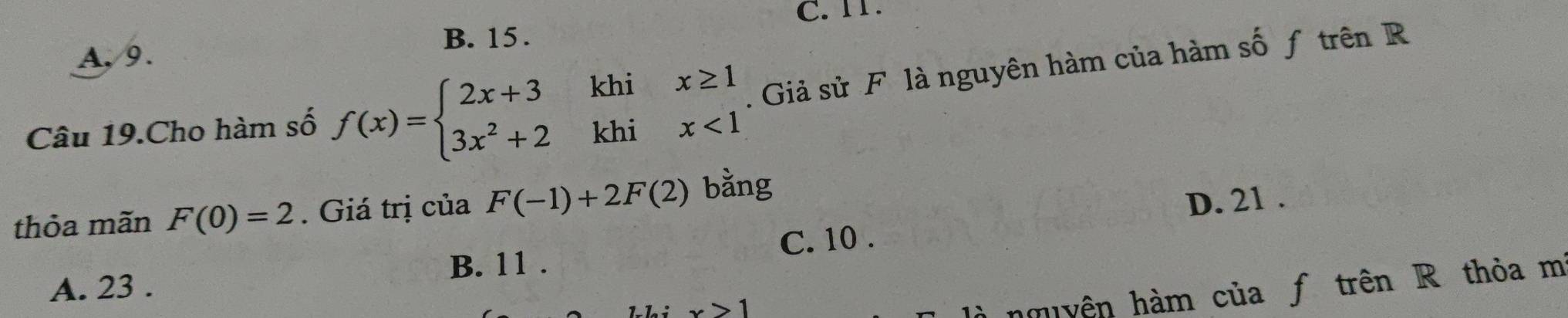 TT.
A, 9. B. 15.
Câu 19.Cho hàm số f(x)=beginarrayl 2x+3khix≥ 1 3x^2+2khix<1endarray.. Giả sử F là nguyên hàm của hàm số ƒ trên R
thỏa mãn F(0)=2. Giá trị của F(-1)+2F(2) bằng
D. 21.
C. 10.
A. 23. B. 11.
to 1 
là nmiyên hàm của ƒ trên R thỏa m