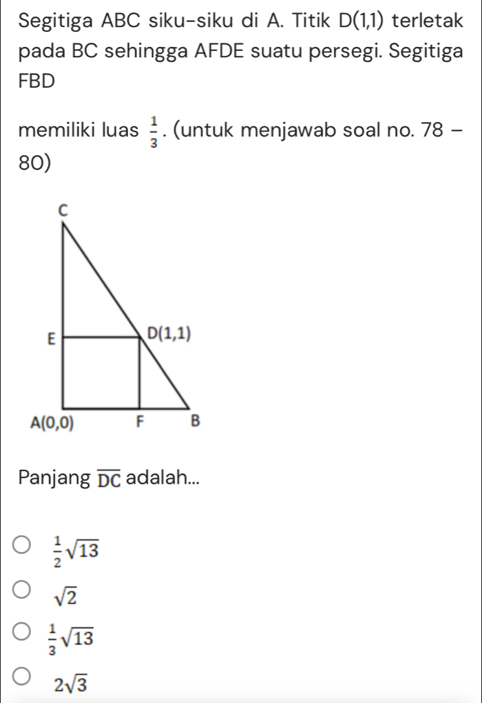 Segitiga ABC siku-siku di A. Titik D(1,1) terletak
pada BC sehingga AFDE suatu persegi. Segitiga
FBD
memiliki luas  1/3 . (untuk menjawab soal no. 78-
80)
Panjang overline DC adalah...
 1/2 sqrt(13)
sqrt(2)
 1/3 sqrt(13)
2sqrt(3)