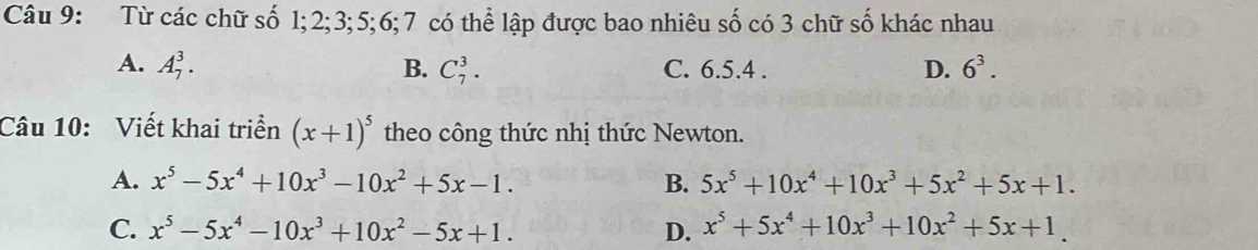 Từ các chữ số 1; 2; 3; 5; 6; 7 có thể lập được bao nhiêu số có 3 chữ số khác nhau
A. A_7^(3. B. C_7^3. C. 6.5.4 . D. 6^3). 
Câu 10: Viết khai triển (x+1)^5 theo công thức nhị thức Newton.
A. x^5-5x^4+10x^3-10x^2+5x-1. B. 5x^5+10x^4+10x^3+5x^2+5x+1.
C. x^5-5x^4-10x^3+10x^2-5x+1. D. x^5+5x^4+10x^3+10x^2+5x+1.