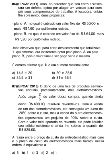 06)(EPCAr 2017) João, ao perceber que seu carro apresen-
tara um defeito, optou por alugar um veículo para cum-
prir seus compromissos de trabalho. A locadora, então,
he apresentou duas propostas:
- plano A, no qual é cobrado um valor fixo de R$ 50,00 e
mais R$ 1,60 por quilômetro rodado.
- plano B, no qual é cobrado um valor fixo de R$ 64,00 mais
R$ 120 por quilômetro rodado.
João observou que, para certo deslocamento que totalizava
k quilômetros, era indiferente optar pelo plano A ou pelo
plano B, pois o valor final a ser pago seria o mesmo.
É correto afirmar que k é um número racional entre
a) 14,5 e 20 b) 20 e 25,5
c) 25,5 e 31 d) 31 e 36,5
07)(EPCAr 2016) O dono de uma loja de produtos semino-
vos adquiriu, parceladamente, dois eletrodomésticos.
Após pagar  2/5  do valor dessa compra, quando ainda
devia R$ 600,00, resolveu revendê-los. Com a venda
de um dos eletrodomésticos, ele conseguiu um lucro de
20% sobre o custo, mas a venda do outro eletrodomés-
tico representou um prejuízo de 10% sobre o custo.
Com o valor total apurado na revenda, ele pôde liquidar
seu débito existente e ainda lhe sobrou a quantia de
R$ 525,00.
A razão entre o preço de custo do eletrodoméstico mais caro
e o preço de custo do eletrodoméstico mais barato, nessa
ordem, é equivalente a
a) 5 b) 4 c) 3 d) 2 e) 1