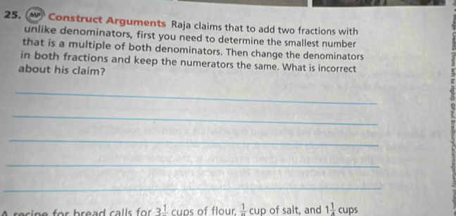 Construct Arguments Raja claims that to add two fractions with 
unlike denominators, first you need to determine the smallest number 
that is a multiple of both denominators. Then change the denominators 
in both fractions and keep the numerators the same. What is incorrect 
about his claim? 
_ 
_ 
_ 
_ 
_ 
recine for bread calls for 3^(_ 1) cups of flour  1/n  cup of salt, and 1 1/4 cups