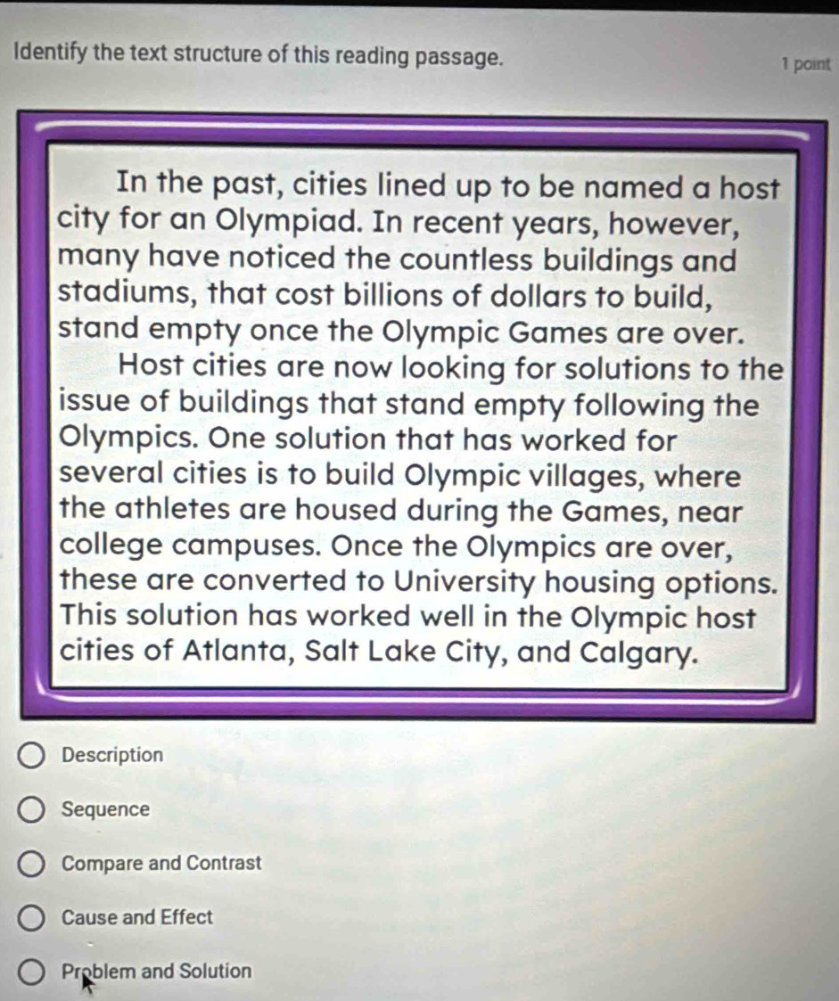 ldentify the text structure of this reading passage.
1 point
In the past, cities lined up to be named a host
city for an Olympiad. In recent years, however,
many have noticed the countless buildings and
stadiums, that cost billions of dollars to build,
stand empty once the Olympic Games are over.
Host cities are now looking for solutions to the
issue of buildings that stand empty following the
Olympics. One solution that has worked for
several cities is to build Olympic villages, where
the athletes are housed during the Games, near
college campuses. Once the Olympics are over,
these are converted to University housing options.
This solution has worked well in the Olympic host
cities of Atlanta, Salt Lake City, and Calgary.
Description
Sequence
Compare and Contrast
Cause and Effect
Problem and Solution