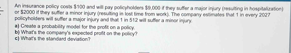 An insurance policy costs $100 and will pay policyholders $9,000 if they suffer a major injury (resulting in hospitalization) 
or $2000 if they suffer a minor injury (resulting in lost time from work). The company estimates that 1 in every 2027
policyholders will suffer a major injury and that 1 in 512 will suffer a minor injury. 
a) Create a probability model for the profit on a policy. 
b) What's the company's expected profit on the policy? 
c) What's the standard deviation?