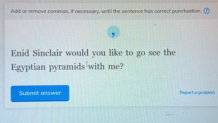 Add or remove commas, if necessary, until the sentence has correct punctuation. 
Enid Sinclair would you like to go see the 
Egyptian pyramids with me? 
Submit answer Report a problem