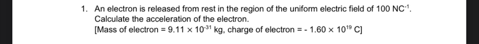 An electron is released from rest in the region of the uniform electric field of 100NC^(-1). 
Calculate the acceleration of the electron. 
[Mass of electron =9.11* 10^(-31)kg , charge of electron =-1.60* 10^(19)C]