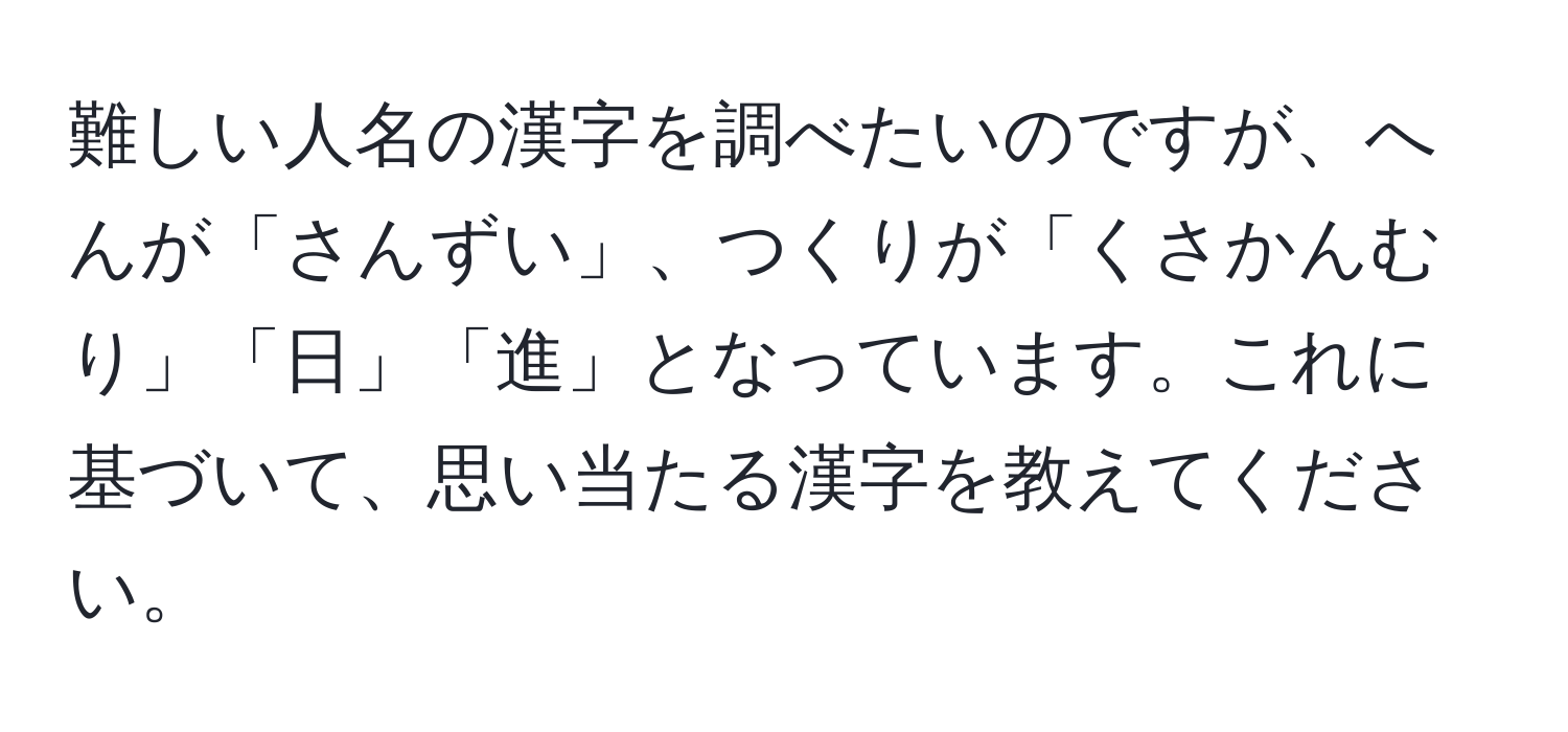 難しい人名の漢字を調べたいのですが、へんが「さんずい」、つくりが「くさかんむり」「日」「進」となっています。これに基づいて、思い当たる漢字を教えてください。