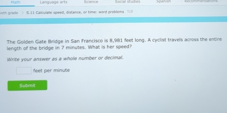 Math Language arts Science Social studies Spanist 
ixth grade . > 5.11 Calculate speed, distance, or time: word problems TLB 
The Golden Gate Bridge in San Francisco is 8,981 feet long. A cyclist travels across the entire 
length of the bridge in 7 minutes. What is her speed? 
Write your answer as a whole number or decimal.
□ feet per minute
Submit