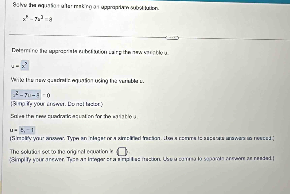 Solve the equation after making an appropriate substitution.
x^6-7x^3=8
Determine the appropriate substitution using the new variable u.
u=x^3
Write the new quadratic equation using the variable u.
u^2-7u-8=0
(Simplify your answer. Do not factor.) 
Solve the new quadratic equation for the variable u.
u=8, -1
(Simplify your answer. Type an integer or a simplified fraction. Use a comma to separate answers as needed.) 
The solution set to the original equation is 
(Simplify your answer. Type an integer or a simplified fraction. Use a comma to separate answers as needed.)