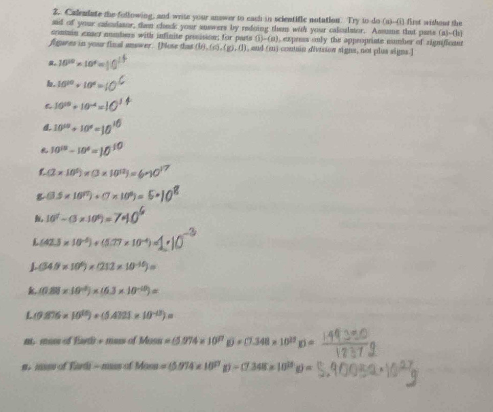 Calemdate the following, and write your answer to each in scientific notation. Try to do (a)-(i) first without the 
aid of your calculmor, then check your snswers by redoing them with your calculator. Assume that parts (a)--(h) 
conmin enser nombers with infinite prosision; for parts  1 -(n) , express only the appropriate number of significant 
fgures in your final answer. [Note that (b),(c),(g),(1) , and (m) conuan division signs, not plus signs.]
10^(10)* 10^4=
10^(10)+10^4=
C 10^(19)+10^(-4)=
10^(10)+10^6=
10^(19)-10^4=
(2* 10^5)* (3* 10^(12))=
(3.5* 10^(97))+(7* 10^6)=
10^2-(3* 10^9)=
L (42.3* 10^(-6))+(5.77* 10^(-4))=
(34.9* 10^6)* (212* 10^(-10))=
k (0.88* 10^(-5))* (6.3* 10^(-10))=
L (9.876* 10^(16))+(5.4321* 10^(-13))=
n. moss of Earth + mos of Mean=(5.974* 10^(17) 10=(7.348* 10^(20))=
s. mus of T (1-m)ssofMoss=(5.074* 10^(27)g)=(7.348* 10^(15)g)=