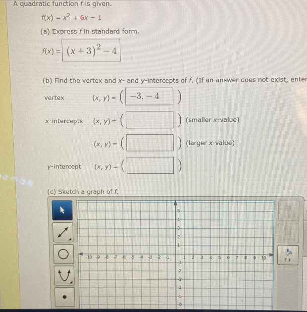 A quadratic function f is given.
f(x)=x^2+6x-1
(a) Express f in standard form.
f(x)=| (x+3)^2-4
(b) Find the vertex and x - and y-intercepts of f. (If an answer does not exist, enter 
vertex (x,y)=(-3,-4)
x-intercepts (x,y)=(□ ) (smaller x -value)
(x,y)=(□ ) (larger x -value) 
y-intercept (x,y)=(□ )
(c) Sketch a graph of f.
□ Fe+1)e°
x_1/2
Fill